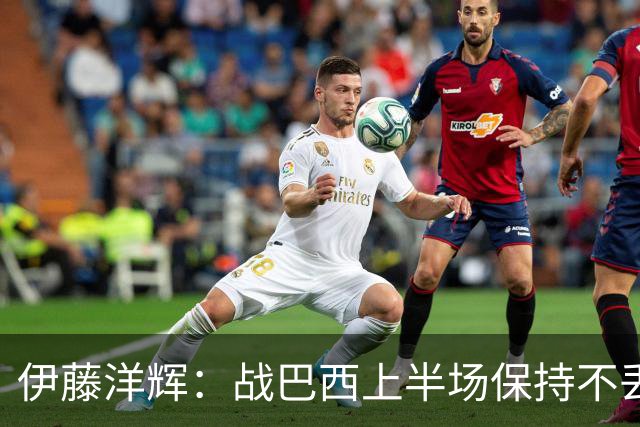 伊藤洋辉：战巴西上半场保持不丢球，下半场自然会有可乘之机